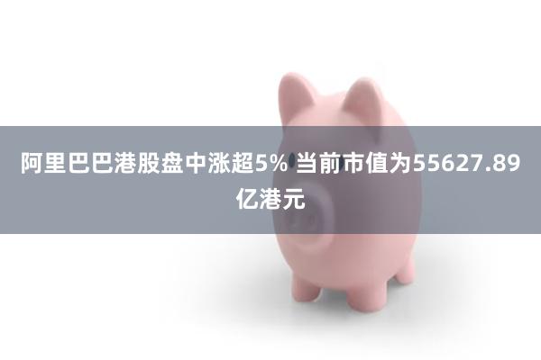 阿里巴巴港股盘中涨超5% 当前市值为55627.89亿港元