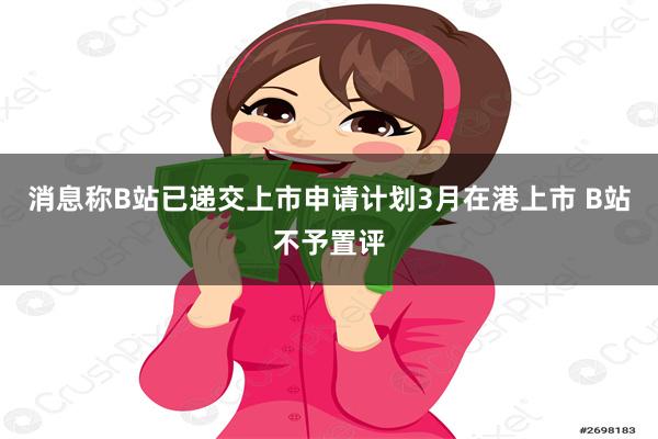 消息称B站已递交上市申请计划3月在港上市 B站不予置评