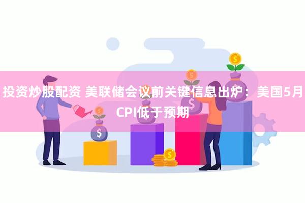 投资炒股配资 美联储会议前关键信息出炉：美国5月CPI低于预期