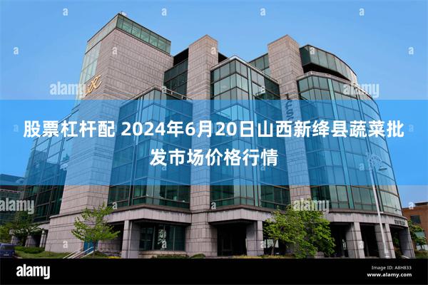 股票杠杆配 2024年6月20日山西新绛县蔬菜批发市场价格行情