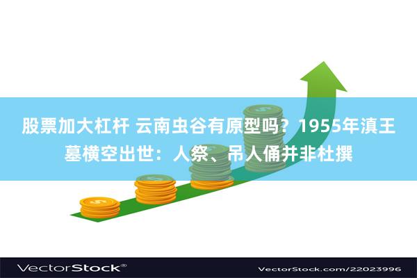 股票加大杠杆 云南虫谷有原型吗？1955年滇王墓横空出世：人祭、吊人俑并非杜撰