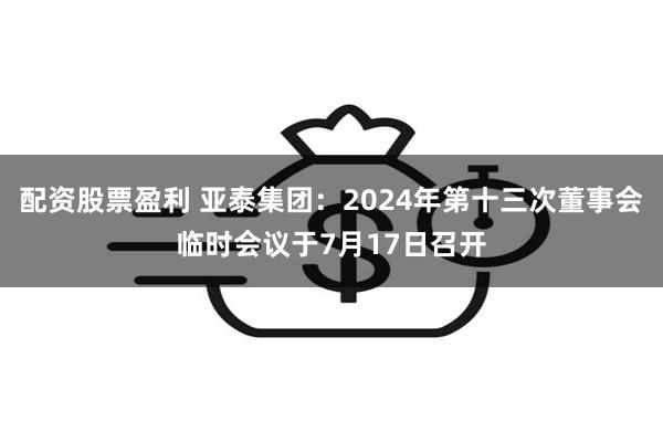 配资股票盈利 亚泰集团：2024年第十三次董事会临时会议于7月17日召开