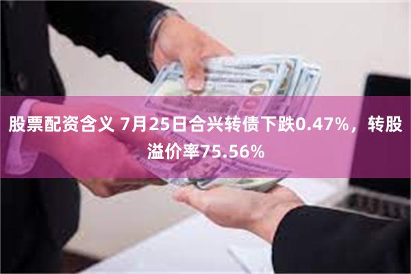 股票配资含义 7月25日合兴转债下跌0.47%，转股溢价率75.56%