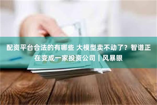 配资平台合法的有哪些 大模型卖不动了？智谱正在变成一家投资公司｜风暴眼