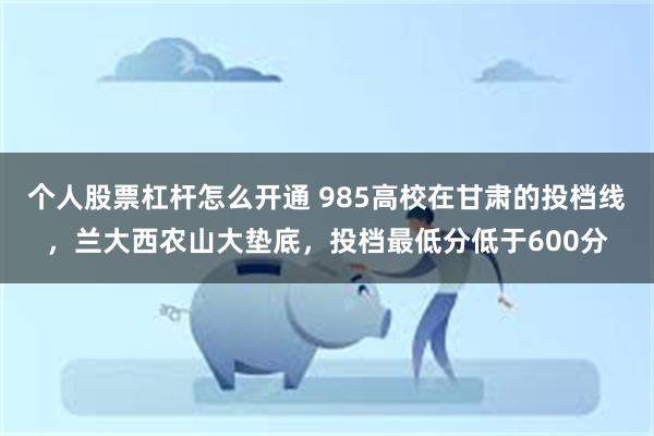 个人股票杠杆怎么开通 985高校在甘肃的投档线，兰大西农山大垫底，投档最低分低于600分