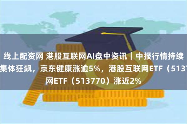 线上配资网 港股互联网AI盘中资讯｜中报行情持续演绎，京东系集体狂飙，京东健康涨逾5%，港股互联网ETF（513770）涨近2%