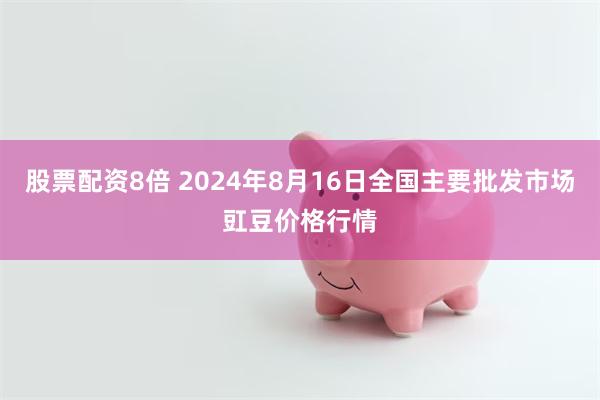 股票配资8倍 2024年8月16日全国主要批发市场豇豆价格行情