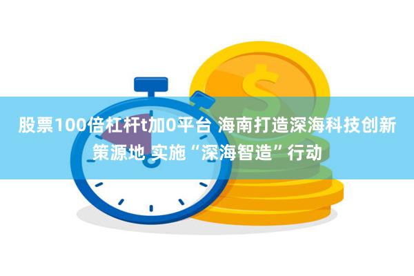 股票100倍杠杆t加0平台 海南打造深海科技创新策源地 实施“深海智造”行动