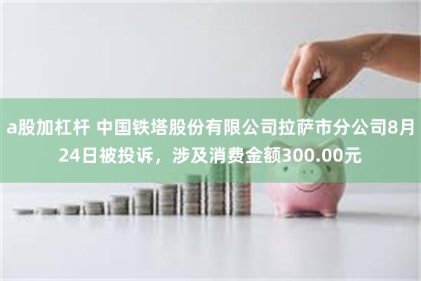 a股加杠杆 中国铁塔股份有限公司拉萨市分公司8月24日被投诉，涉及消费金额300.00元