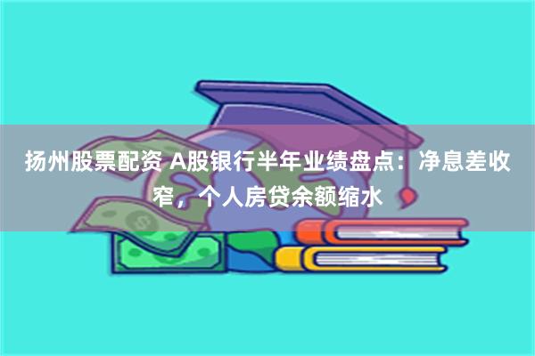 扬州股票配资 A股银行半年业绩盘点：净息差收窄，个人房贷余额缩水