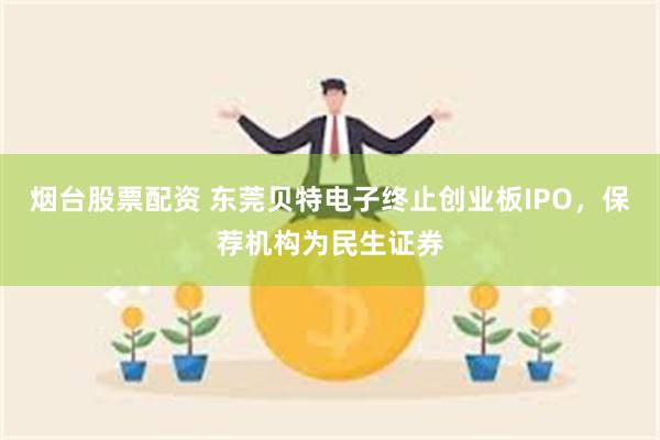 烟台股票配资 东莞贝特电子终止创业板IPO，保荐机构为民生证券