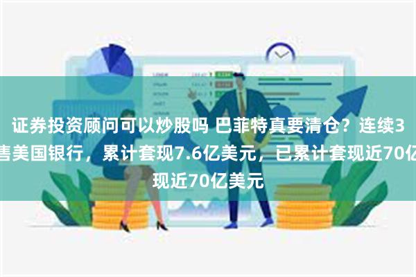 证券投资顾问可以炒股吗 巴菲特真要清仓？连续3日抛售美国银行，累计套现7.6亿美元，已累计套现近70亿美元