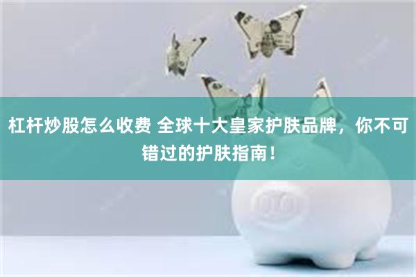 杠杆炒股怎么收费 全球十大皇家护肤品牌，你不可错过的护肤指南！