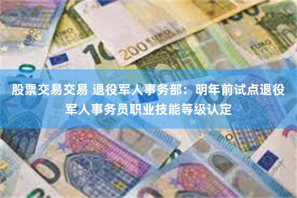 股票交易交易 退役军人事务部：明年前试点退役军人事务员职业技能等级认定