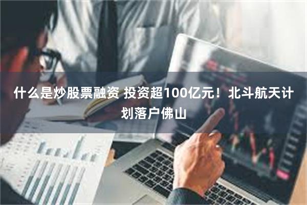 什么是炒股票融资 投资超100亿元！北斗航天计划落户佛山