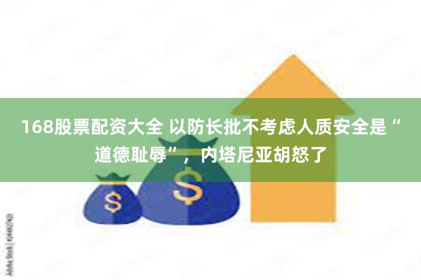 168股票配资大全 以防长批不考虑人质安全是“道德耻辱”，内塔尼亚胡怒了