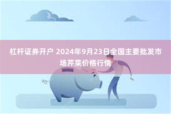 杠杆证券开户 2024年9月23日全国主要批发市场芹菜价格行情