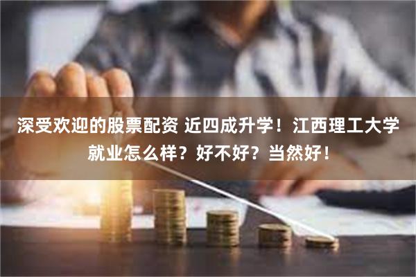 深受欢迎的股票配资 近四成升学！江西理工大学就业怎么样？好不好？当然好！