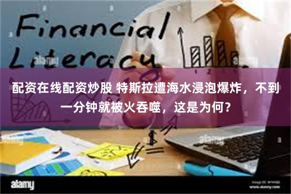 配资在线配资炒股 特斯拉遭海水浸泡爆炸，不到一分钟就被火吞噬，这是为何？