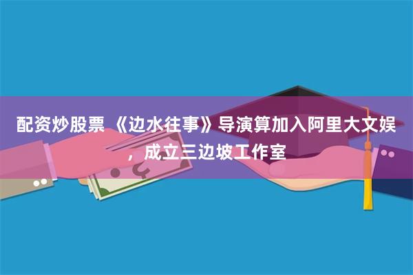 配资炒股票 《边水往事》导演算加入阿里大文娱，成立三边坡工作室