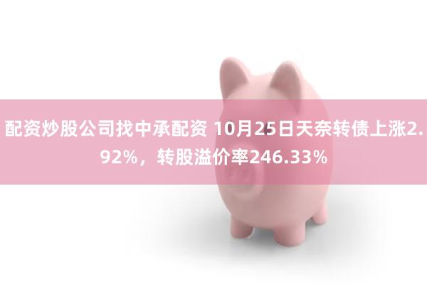 配资炒股公司找中承配资 10月25日天奈转债上涨2.92%，转股溢价率246.33%