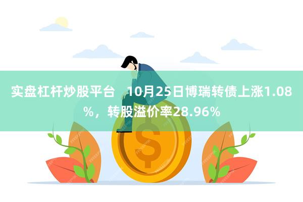 实盘杠杆炒股平台   10月25日博瑞转债上涨1.08%，转股溢价率28.96%