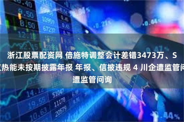 浙江股票配资网 倍施特调整会计差错3473万、ST双热能未按期披露年报 年报、信披违规 4 川企遭监管问询