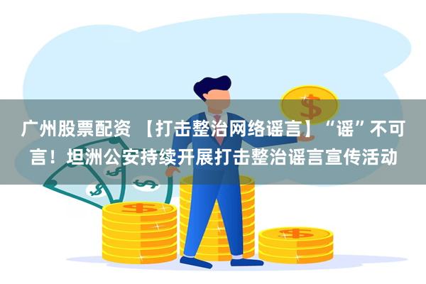 广州股票配资 【打击整治网络谣言】“谣”不可言！坦洲公安持续开展打击整治谣言宣传活动