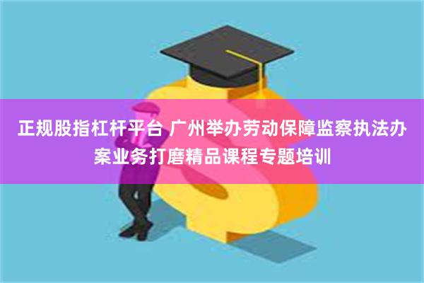 正规股指杠杆平台 广州举办劳动保障监察执法办案业务打磨精品课程专题培训