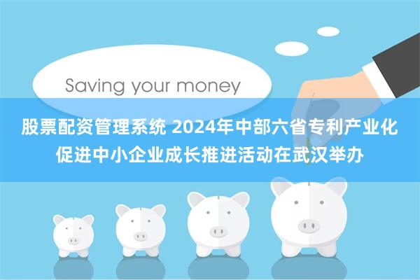 股票配资管理系统 2024年中部六省专利产业化促进中小企业成长推进活动在武汉举办