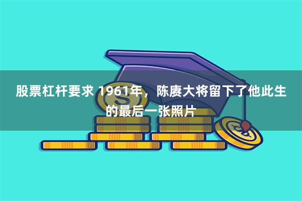 股票杠杆要求 1961年，陈赓大将留下了他此生的最后一张照片