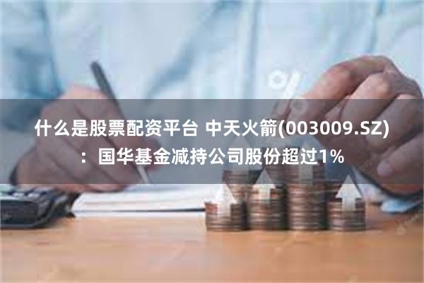 什么是股票配资平台 中天火箭(003009.SZ)：国华基金减持公司股份超过1%