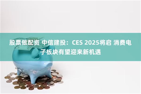 股票做配资 中信建投：CES 2025将启 消费电子板块有望迎来新机遇