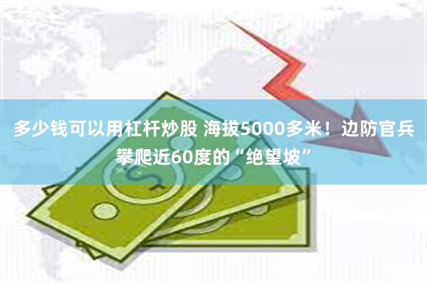 多少钱可以用杠杆炒股 海拔5000多米！边防官兵攀爬近60度的“绝望坡”