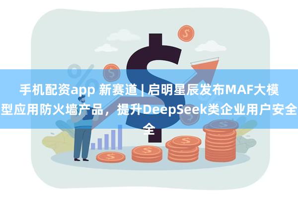 手机配资app 新赛道 | 启明星辰发布MAF大模型应用防火墙产品，提升DeepSeek类企业用户安全