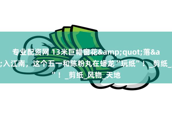 专业配资网 13米巨幅窗花&quot;落&quot;入江南，这个五一和陈粉丸在蟠龙“玩纸”！_剪纸_