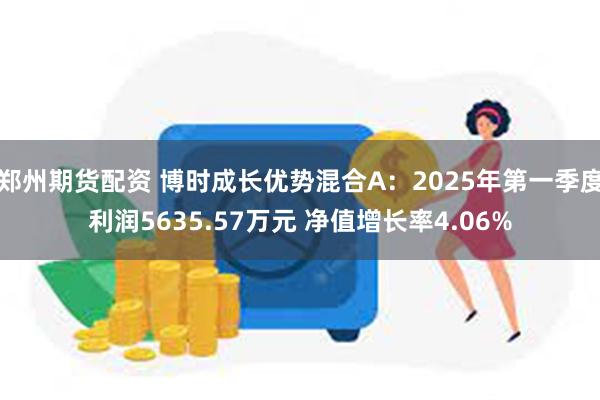 郑州期货配资 博时成长优势混合A：2025年第一季度利润5635.57万元 净值增长率4.06%