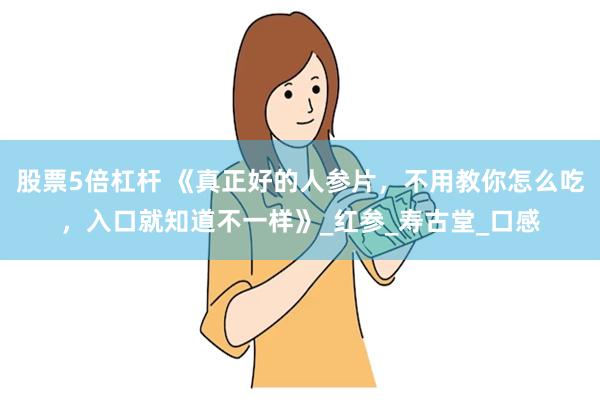 股票5倍杠杆 《真正好的人参片，不用教你怎么吃，入口就知道不一样》_红参_寿古堂_口感