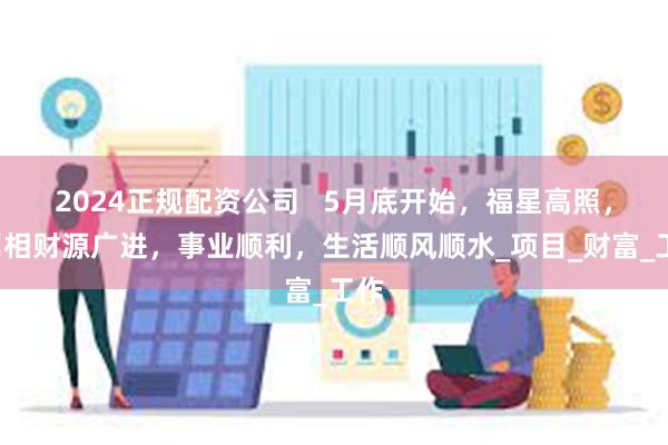 2024正规配资公司   5月底开始，福星高照，4属相财源广进，事业顺利，生活顺风顺水_项目_财富_工作