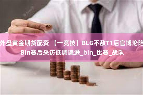 外盘黄金期货配资 【一竞技】BLG不敌T1后官博沦陷 Bin赛后采访低调谦逊_bin_比赛_战队