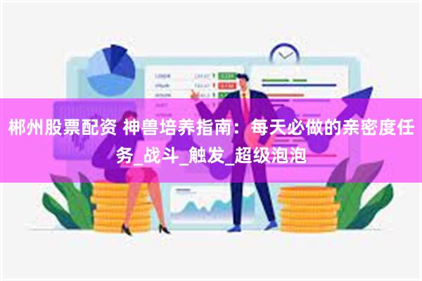 郴州股票配资 神兽培养指南：每天必做的亲密度任务_战斗_触发_超级泡泡