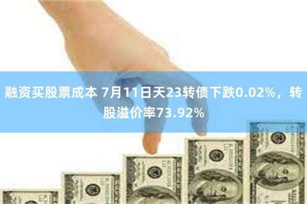 融资买股票成本 7月11日天23转债下跌0.02%，转股溢价率73.92%