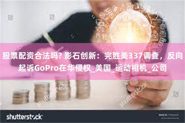 股票配资合法吗? 影石创新：完胜美337调查，反向起诉GoPro在华侵权_美国_运动相机_公司