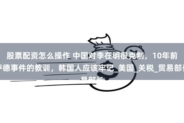 股票配资怎么操作 中国对李在明很克制，10年前萨德事件的教训，韩国人应该牢记_美国_关税_贸易部长