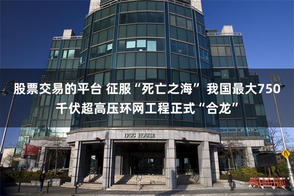 股票交易的平台 征服“死亡之海” 我国最大750千伏超高压环网工程正式“合龙”