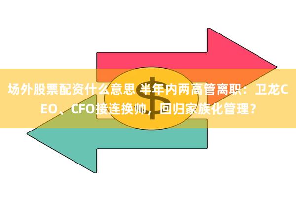 场外股票配资什么意思 半年内两高管离职：卫龙CEO、CFO接连换帅，回归家族化管理？
