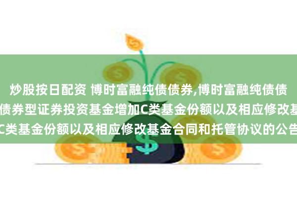 炒股按日配资 博时富融纯债债券,博时富融纯债债券C: 关于博时富融纯债债券型证券投资基金增加C类基金份额以及相应修改基金合同和托管协议的公告