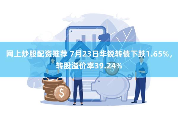 网上炒股配资推荐 7月23日华锐转债下跌1.65%，转股溢价率39.24%