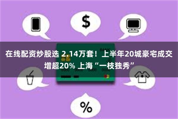 在线配资炒股选 2.14万套！上半年20城豪宅成交增超20% 上海“一枝独秀”