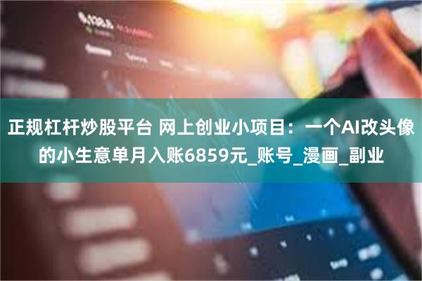 正规杠杆炒股平台 网上创业小项目：一个AI改头像的小生意单月入账6859元_账号_漫画_副业